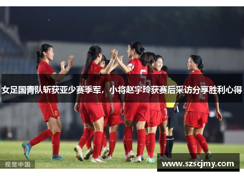 女足国青队斩获亚少赛季军，小将赵宇玲获赛后采访分享胜利心得