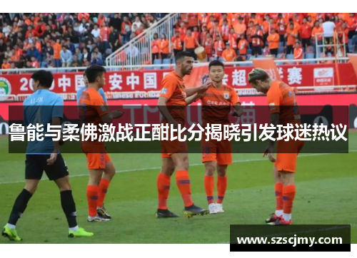 鲁能与柔佛激战正酣比分揭晓引发球迷热议